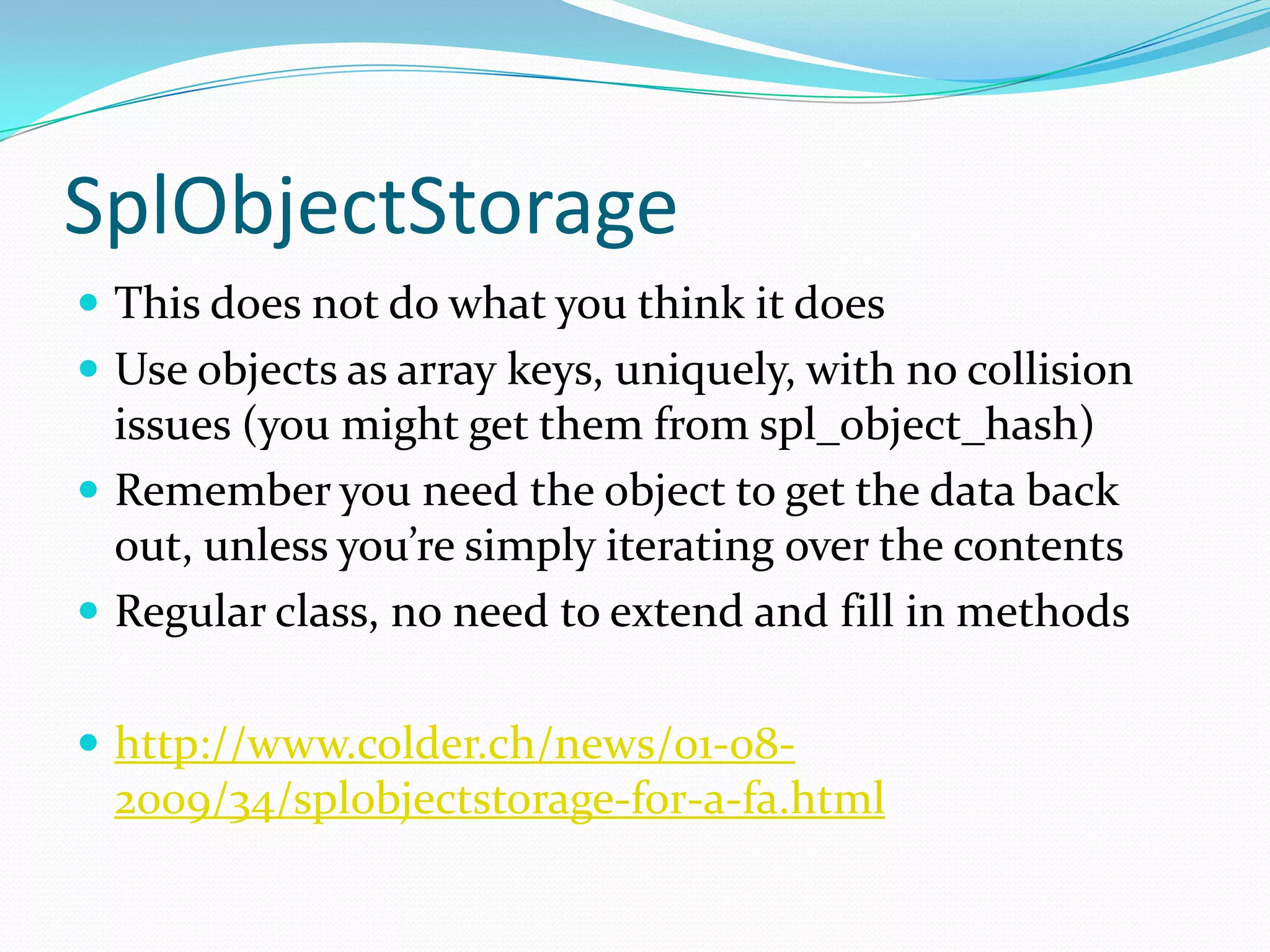 SplObjectStorage
 This does not do what you think it does
 Use objects as array keys, uniquely, with no collision
  issues (you might get them from spl_object_hash)
 Remember you need the object to get the data back
  out, unless you’re simply iterating over the contents
 Regular class, no need to extend and fill in methods


 http://www.colder.ch/news/01-08-
  2009/34/splobjectstorage-for-a-fa.html
 