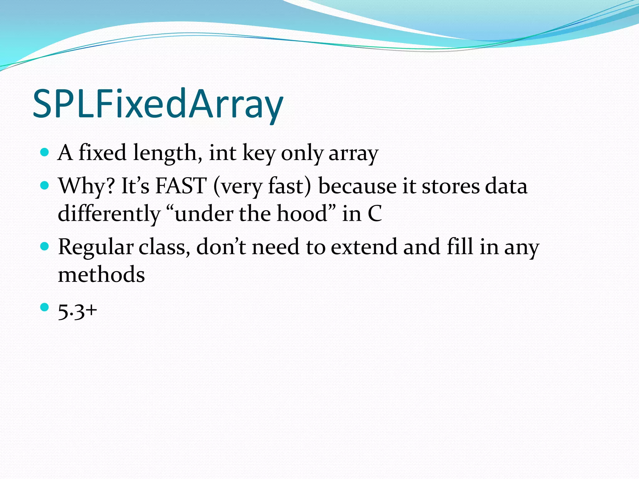 SPLFixedArray
 A fixed length, int key only array
 Why? It’s FAST (very fast) because it stores data
  differently “under the hood” in C
 Regular class, don’t need to extend and fill in any
  methods
 5.3+
 