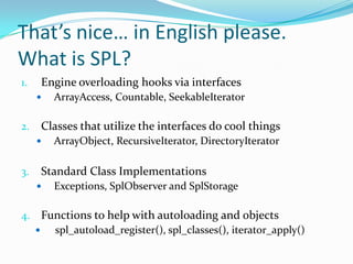 That’s nice… in English please.
What is SPL?
1.   Engine overloading hooks via interfaces
        ArrayAccess, Countable, SeekableIterator

2.   Classes that utilize the interfaces do cool things
        ArrayObject, RecursiveIterator, DirectoryIterator

3.   Standard Class Implementations
        Exceptions, SplObserver and SplStorage

4. Functions to help with autoloading and objects
    spl_autoload_register(), spl_classes(), iterator_apply()
 