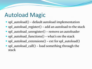 Autoload Magic
 spl_autoload() – default autoload implementation
 spl_autoload_register() – add an autoload to the stack
 spl_autoload_unregister() – remove an autoloader
 spl_autoload_functions() – what’s on the stack
 spl_autoload_extensions() – ext for spl_autoload()
 spl_autoload_call() – load something through the
 stack
 