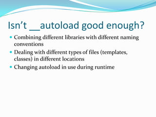 Isn’t __autoload good enough?
 Combining different libraries with different naming
  conventions
 Dealing with different types of files (templates,
  classes) in different locations
 Changing autoload in use during runtime
 