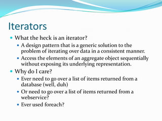 Iterators
 What the heck is an iterator?
   A design pattern that is a generic solution to the
    problem of iterating over data in a consistent manner.
   Access the elements of an aggregate object sequentially
    without exposing its underlying representation.
 Why do I care?
   Ever need to go over a list of items returned from a
    database (well, duh)
   Or need to go over a list of items returned from a
    webservice?
   Ever used foreach?
 