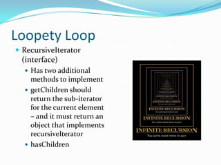 Loopety Loop
 RecursiveIterator
 (interface)
   Has two additional
    methods to implement
   getChildren should
    return the sub-iterator
    for the current element
    – and it must return an
    object that implements
    recursiveIterator
   hasChildren
 