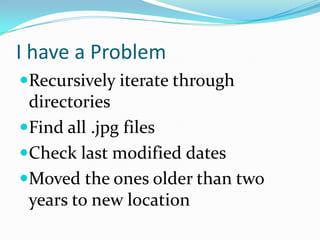 I have a Problem
Recursively iterate through
 directories
Find all .jpg files
Check last modified dates
Moved the ones older than two
 years to new location
 