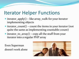 Iterator Helper Functions
 iterator_apply() – like array_walk for your iterator
  implementing objects
 iterator_count() – count the items in your iterator (not
  quite the same as implementing countable::count)
 iterator_to_array() – copy all the stuff from your
  iterator into a regular PHP array

Even Superman
doesn’t work alone
 