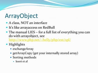 ArrayObject
 A class, NOT an interface
 It’s like arrayaccess on RedBull
 The manual LIES – for a full list of everything you can
  do with arrayobject, see
  http://www.php.net/~helly/php/ext/spl/
 Highlights
   exchangeArray
   getArrayCopy (get your internally stored array)
   Sorting methods
     ksort et al
 