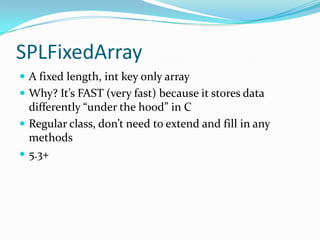 SPLFixedArray
 A fixed length, int key only array
 Why? It’s FAST (very fast) because it stores data
  differently “under the hood” in C
 Regular class, don’t need to extend and fill in any
  methods
 5.3+
 