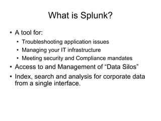 What is Splunk? A tool for: Troubleshooting application issues Managing your IT infrastructure Meeting security and Compliance mandates Access to and Management of “Data Silos” Index, search and analysis for corporate data from a single interface. 