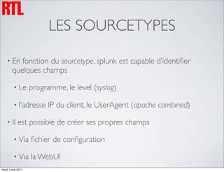 LES SOURCETYPES

    • En   fonction du sourcetype, splunk est capable d’identiﬁer
        quelques champs

         • Le      programme, le level (syslog)

         • l’adresse     IP du client, le UserAgent (apache combined)

    • Il    est possible de créer ses propres champs

         • Via     ﬁchier de conﬁguration

         • Via     la WebUI
mardi 3 mai 2011
 
