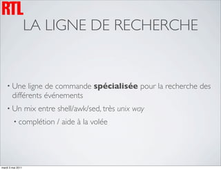 LA LIGNE DE RECHERCHE


    • Une     ligne de commande spécialisée pour la recherche des
        différents événements
    • Un           mix entre shell/awk/sed, très unix way
         • complétion        / aide à la volée




mardi 3 mai 2011
 