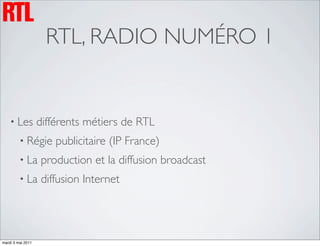 RTL, RADIO NUMÉRO 1


    • Les          différents métiers de RTL
         • Régie       publicitaire (IP France)
         • La      production et la diffusion broadcast
         • La      diffusion Internet




mardi 3 mai 2011
 