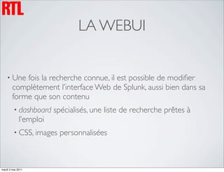 LA WEBUI


    • Une   fois la recherche connue, il est possible de modiﬁer
        complètement l’interface Web de Splunk, aussi bien dans sa
        forme que son contenu
         • dashboard    spécialisés, une liste de recherche prêtes à
             l’emploi
         • CSS, images   personnalisées



mardi 3 mai 2011
 