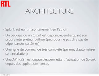 ARCHITECTURE

    • Splunk       est écrit majoritairement en Python
    • Un   package ou un tarball est disponible, embarquant son
        propre interpréteur python (peu pour ne pas dire pas de
        dépendances systèmes)
    • Une    ligne de commande très complète (permet d’automatiser
        son installation)
    • Une API   REST est disponible, permettant l’utilisation de Splunk
        depuis des applications tierces

mardi 3 mai 2011
 
