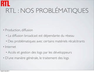 RTL : NOS PROBLÉMATIQUES

    • Production, diffusion
         • La      diffusion broadcast est dépendante du réseau
         • Des      problématiques avec certains matériels récalcitrants
    • Internet
         • Accès      et gestion des logs par les développeurs
    • D’une         manière générale, le traitement des logs


mardi 3 mai 2011
 