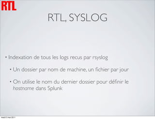 RTL, SYSLOG


    • Indexation        de tous les logs recus par rsyslog

         • Un      dossier par nom de machine, un ﬁchier par jour

         • On    utilise le nom du dernier dossier pour déﬁnir le
             hostname dans Splunk



mardi 3 mai 2011
 