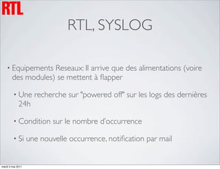 RTL, SYSLOG

    • Equipements   Reseaux: Il arrive que des alimentations (voire
        des modules) se mettent à ﬂapper

         • Une       recherche sur "powered off" sur les logs des dernières
             24h

         • Condition       sur le nombre d’occurrence

         • Si      une nouvelle occurrence, notiﬁcation par mail


mardi 3 mai 2011
 