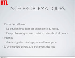 NOS PROBLÉMATIQUES

    • Production, diffusion
         • La      diffusion broadcast est dépendante du réseau
         • Des      problématiques avec certains matériels récalcitrants
    • Internet
         • Accès      et gestion des logs par les développeurs
    • D’une         manière générale, le traitement des logs


mardi 3 mai 2011
 
