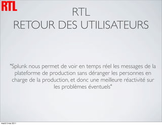 RTL
            RETOUR DES UTILISATEURS


         "Splunk nous permet de voir en temps réel les messages de la
           plateforme de production sans déranger les personnes en
          charge de la production, et donc une meilleure réactivité sur
                           les problèmes éventuels"




mardi 3 mai 2011
 