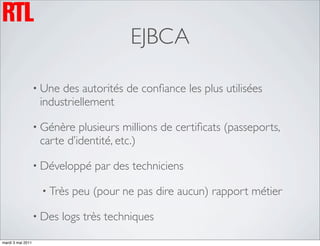 EJBCA

                   • Une des autorités de conﬁance les plus utilisées
                    industriellement

                   • Génère  plusieurs millions de certiﬁcats (passeports,
                    carte d’identité, etc.)

                   • Développé    par des techniciens

                    • Très   peu (pour ne pas dire aucun) rapport métier

                   • Des   logs très techniques

mardi 3 mai 2011
 