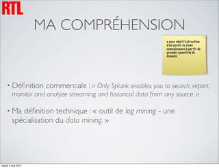 MA COMPRÉHENSION
                                                                a pour objet l’extraction
                                                                d’un savoir ou d’une
                                                                connaissance à partir de
                                                                grandes quantités de
                                                                données




    • Déﬁnition     commerciale : « Only Splunk enables you to search, report,
        monitor and analyze streaming and historical data from any source. »

    • Ma   déﬁnition technique : « outil de log mining - une
        spécialisation du data mining. »




mardi 3 mai 2011
 