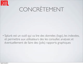 CONCRÈTEMENT



    • Splunk   est un outil qui va lire des données (logs), les indexées,
        et permettre aux utilisateurs des les consulter, analyser, et
        éventuellement de faire des (jolis) rapports graphiques




mardi 3 mai 2011
 