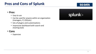 • Pros:
• Easy to use
• Can be used for anyone within an organization
(managers, IT, CEO,etc)
• lots of plugins and customizations
• Impressive dashboard with search and
charting tools
• Cons
• Expensive
22
Pros and Cons of Splunk
22
 