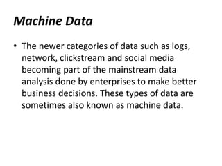 • The newer categories of data such as logs,
network, clickstream and social media
becoming part of the mainstream data
analysis done by enterprises to make better
business decisions. These types of data are
sometimes also known as machine data.
Machine Data
 