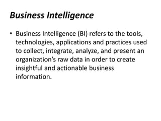 • Business Intelligence (BI) refers to the tools,
technologies, applications and practices used
to collect, integrate, analyze, and present an
organization’s raw data in order to create
insightful and actionable business
information.
Business Intelligence
 