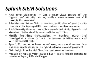 Splunk SIEM Solutions
• Real Time Monitoring — Get a clear visual picture of the
organization’s security posture, easily customize views and drill
down to the raw event
• Prioritize and Act — Gain a security-specific view of your data to
increase detection capabilities and optimize incident response
• Rapid Investigations — Use ad hoc search and static, dynamic and
visual correlations to determine malicious activities
• Handle Multi-Step Investigations — Conduct breach and
investigative analyses to trace the dynamic activities associated
with advanced threats
• Splunk ES can be deployed as software, as a cloud service, in a
public or private cloud, or in a hybrid software-cloud deployment
• Gain insight from hybrid, Cloud and on-premises services
• Migrate or replace your legacy SIEM – select flexible options to
overcome legacy SIEM challenges
 