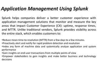 Application Management Using Splunk
Splunk helps companies deliver a better customer experience with
application management solutions that monitor and measure the key
areas that impact Customer Experience (CX): uptime, response times,
and MTTR. Unlike traditional vendors, Splunk provides visibility across
the entire stack, which enables customers to:
•Reduce mean-time-to-resolution (MTTR) from a few days to a few minutes.
•Proactively alert and notify for rapid problem detection and resolution
•Index any form of machine data and systemically analyze application and system
performance
•Gain insights on end-user transactions from multiple points of view
•Empower stakeholders to gain insights and make better business and technology
decisions
 