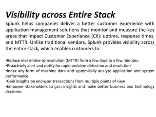 Visibility across Entire Stack
Splunk helps companies deliver a better customer experience with
application management solutions that monitor and measure the key
areas that impact Customer Experience (CX): uptime, response times,
and MTTR. Unlike traditional vendors, Splunk provides visibility across
the entire stack, which enables customers to:
•Reduce mean-time-to-resolution (MTTR) from a few days to a few minutes.
•Proactively alert and notify for rapid problem detection and resolution
•Index any form of machine data and systemically analyze application and system
performance
•Gain insights on end-user transactions from multiple points of view
•Empower stakeholders to gain insights and make better business and technology
decisions
 