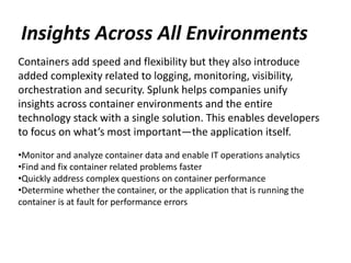 Insights Across All Environments
Containers add speed and flexibility but they also introduce
added complexity related to logging, monitoring, visibility,
orchestration and security. Splunk helps companies unify
insights across container environments and the entire
technology stack with a single solution. This enables developers
to focus on what’s most important—the application itself.
•Monitor and analyze container data and enable IT operations analytics
•Find and fix container related problems faster
•Quickly address complex questions on container performance
•Determine whether the container, or the application that is running the
container is at fault for performance errors
 