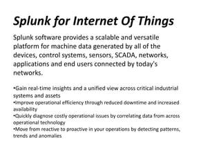 Splunk for Internet Of Things
Splunk software provides a scalable and versatile
platform for machine data generated by all of the
devices, control systems, sensors, SCADA, networks,
applications and end users connected by today's
networks.
•Gain real-time insights and a unified view across critical industrial
systems and assets
•Improve operational efficiency through reduced downtime and increased
availability
•Quickly diagnose costly operational issues by correlating data from across
operational technology
•Move from reactive to proactive in your operations by detecting patterns,
trends and anomalies
 