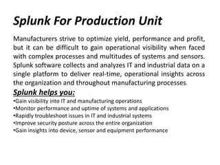 Splunk For Production Unit
Manufacturers strive to optimize yield, performance and profit,
but it can be difficult to gain operational visibility when faced
with complex processes and multitudes of systems and sensors.
Splunk software collects and analyzes IT and industrial data on a
single platform to deliver real-time, operational insights across
the organization and throughout manufacturing processes.
Splunk helps you:
•Gain visibility into IT and manufacturing operations
•Monitor performance and uptime of systems and applications
•Rapidly troubleshoot issues in IT and industrial systems
•Improve security posture across the entire organization
•Gain insights into device, sensor and equipment performance
 