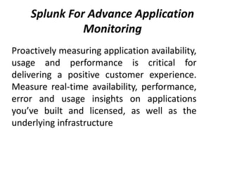 Splunk For Advance Application
Monitoring
Proactively measuring application availability,
usage and performance is critical for
delivering a positive customer experience.
Measure real-time availability, performance,
error and usage insights on applications
you’ve built and licensed, as well as the
underlying infrastructure
 