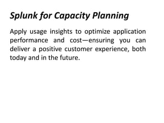 Splunk for Capacity Planning
Apply usage insights to optimize application
performance and cost—ensuring you can
deliver a positive customer experience, both
today and in the future.
 