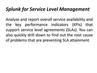 Splunk for Service Level Management
Analyze and report overall service availability and
the key performance indicators (KPIs) that
support service level agreements (SLAs). You can
also quickly drill down to find out the root cause
of problems that are preventing SLA attainment.
 