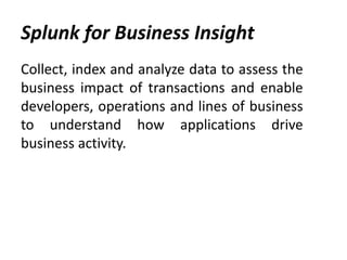 Splunk for Business Insight
Collect, index and analyze data to assess the
business impact of transactions and enable
developers, operations and lines of business
to understand how applications drive
business activity.
 