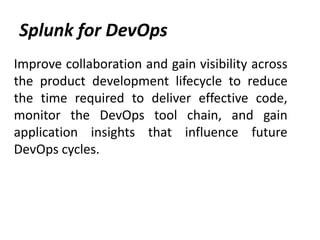 Splunk for DevOps
Improve collaboration and gain visibility across
the product development lifecycle to reduce
the time required to deliver effective code,
monitor the DevOps tool chain, and gain
application insights that influence future
DevOps cycles.
 