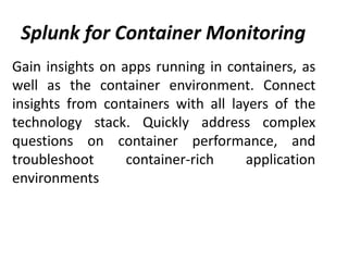 Splunk for Container Monitoring
Gain insights on apps running in containers, as
well as the container environment. Connect
insights from containers with all layers of the
technology stack. Quickly address complex
questions on container performance, and
troubleshoot container-rich application
environments
 