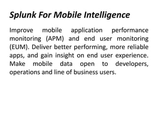 Splunk For Mobile Intelligence
Improve mobile application performance
monitoring (APM) and end user monitoring
(EUM). Deliver better performing, more reliable
apps, and gain insight on end user experience.
Make mobile data open to developers,
operations and line of business users.
 