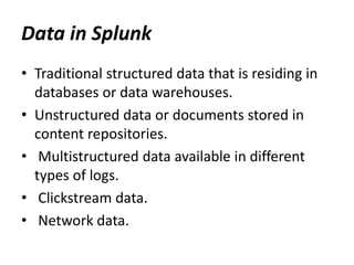 Data in Splunk
• Traditional structured data that is residing in
databases or data warehouses.
• Unstructured data or documents stored in
content repositories.
• Multistructured data available in different
types of logs.
• Clickstream data.
• Network data.
 