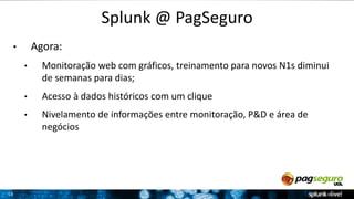 15 
Splunk @ PagSeguro 
• Agora: 
• Monitoração web com gráficos, treinamento para novos N1s diminui 
de semanas para dias; 
• Acesso à dados históricos com um clique 
• Nivelamento de informações entre monitoração, P&D e área de 
negócios 
 