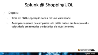 24 
Splunk @ ShoppingUOL 
• Depois: 
• Time de P&D e operação com a mesma visibilidade 
• Acompanhamento de campanhas de mídia online em tempo real + 
velocidade em tomadas de decisões de investimentos 
 