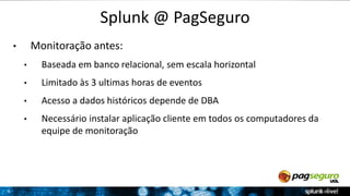 6 
Splunk @ PagSeguro 
• Monitoração antes: 
• Baseada em banco relacional, sem escala horizontal 
• Limitado às 3 ultimas horas de eventos 
• Acesso a dados históricos depende de DBA 
• Necessário instalar aplicação cliente em todos os computadores da 
equipe de monitoração 
 