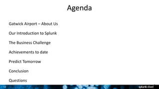12
Agenda
Gatwick Airport – About Us
Our Introduction to Splunk
The Business Challenge
Achievements to date
Predict Tomorrow
Conclusion
Questions
1
 
