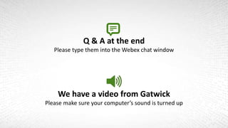 Q & A at the end
Please type them into the Webex chat window
We have a video from Gatwick
Please make sure your computer’s sound is turned up
 