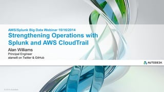 AWS/Splunk Big Data Webinar 10/16/2014 
Strengthening Operations with 
Splunk and AWS CloudTrail 
Alan Williams 
Principal Engineer 
alanwill on Twitter & GitHub 
© 2014 Autodesk 
 