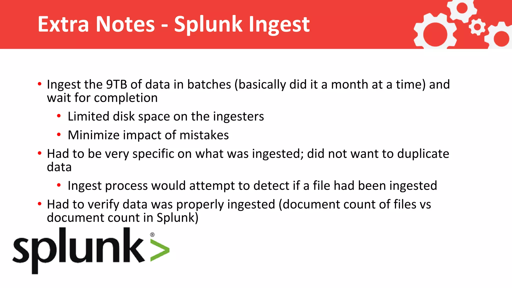 Extra Notes - Splunk Ingest • Ingest the 9TB of data in batches (basically did it a month at a time) and wait for completion • Limited disk space on the ingesters • Minimize impact of mistakes • Had to be very specific on what was ingested; did not want to duplicate data • Ingest process would attempt to detect if a file had been ingested • Had to verify data was properly ingested (document count of files vs document count in Splunk) 