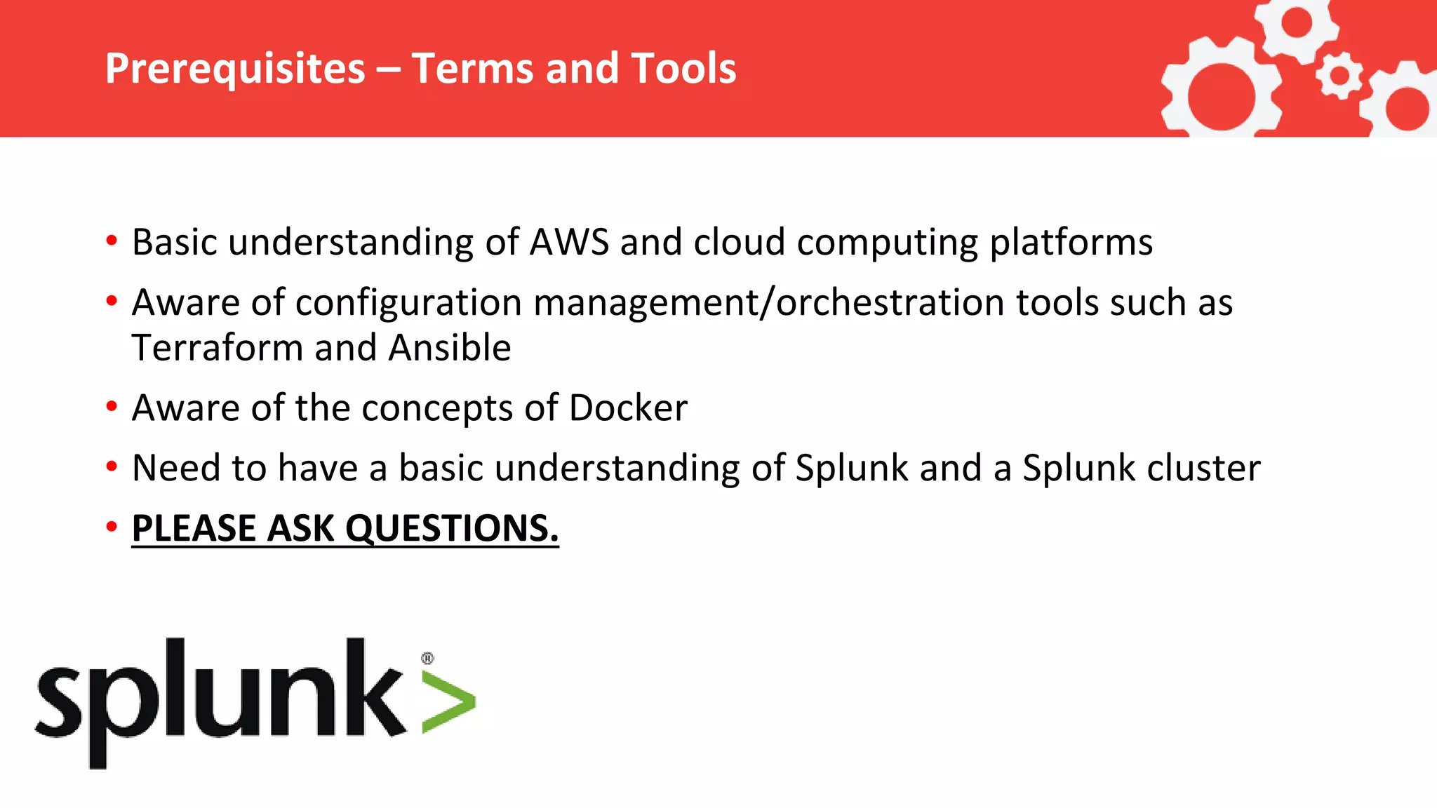 Prerequisites – Terms and Tools • Basic understanding of AWS and cloud computing platforms • Aware of configuration management/orchestration tools such as Terraform and Ansible • Aware of the concepts of Docker • Need to have a basic understanding of Splunk and a Splunk cluster • PLEASE ASK QUESTIONS. 